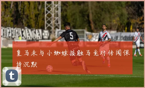 皇马未与小蜘蛛接触马竞对传闻保持沉默