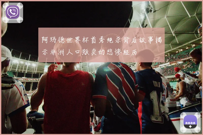 阿玛德世界杯首秀绝杀背后故事揭示非洲人口贩卖的悲惨经历