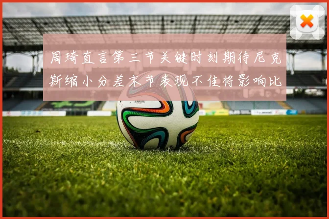 周琦直言第三节关键时刻期待尼克斯缩小分差末节表现不佳将影响比赛结果