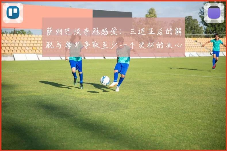 萨利巴谈夺冠感受：三连亚后的解脱与每年争取至少一个奖杯的决心