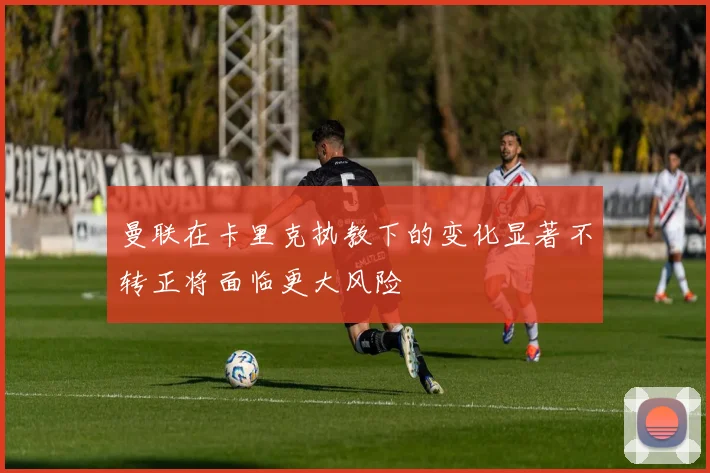 曼联在卡里克执教下的变化显著不转正将面临更大风险