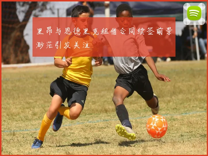 里昂与恩德里克租借合同续签前景渺茫引发关注
