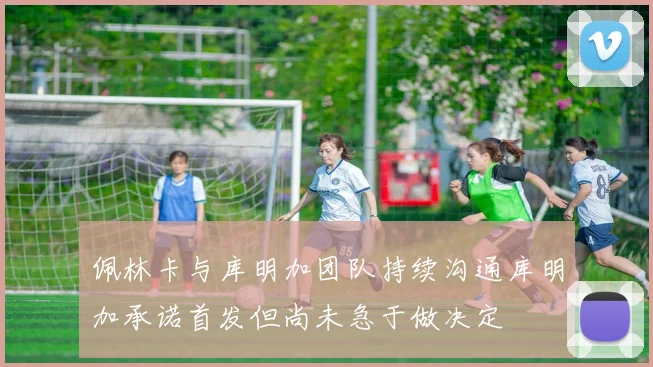 佩林卡与库明加团队持续沟通库明加承诺首发但尚未急于做决定