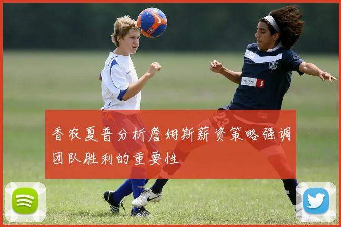 香农夏普分析詹姆斯薪资策略强调团队胜利的重要性