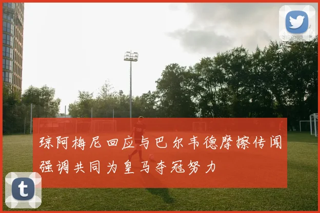 琼阿梅尼回应与巴尔韦德摩擦传闻强调共同为皇马夺冠努力