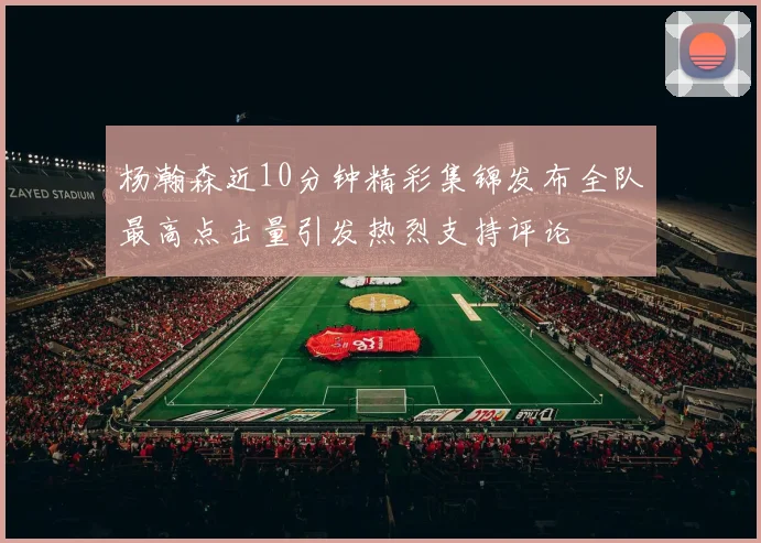 杨瀚森近10分钟精彩集锦发布全队最高点击量引发热烈支持评论