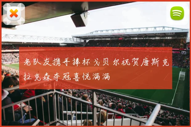 老队友携手捧杯戈贝尔祝贺唐斯克拉克森夺冠喜悦满满