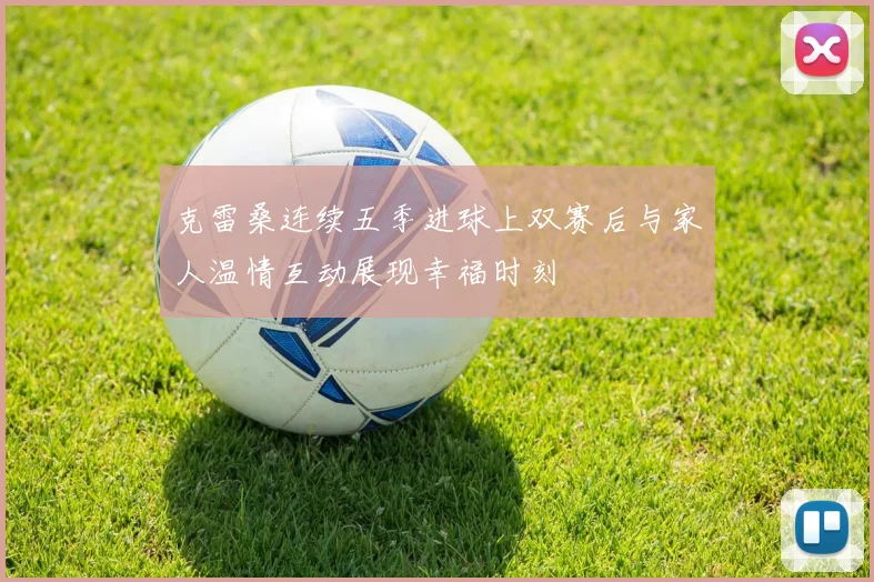克雷桑连续五季进球上双赛后与家人温情互动展现幸福时刻