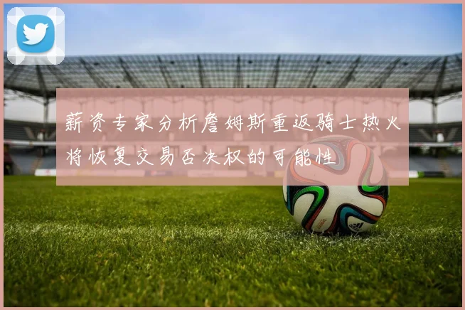 薪资专家分析詹姆斯重返骑士热火将恢复交易否决权的可能性