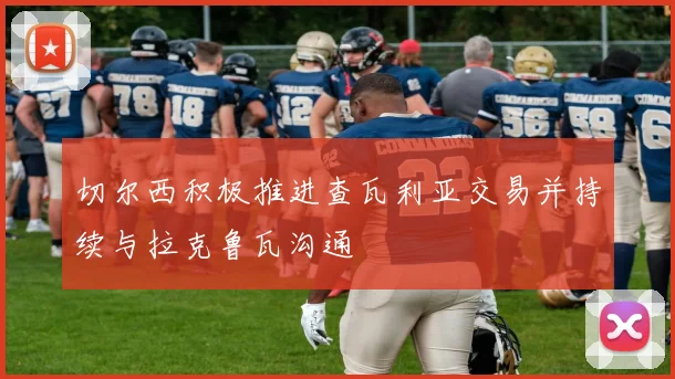 切尔西积极推进查瓦利亚交易并持续与拉克鲁瓦沟通