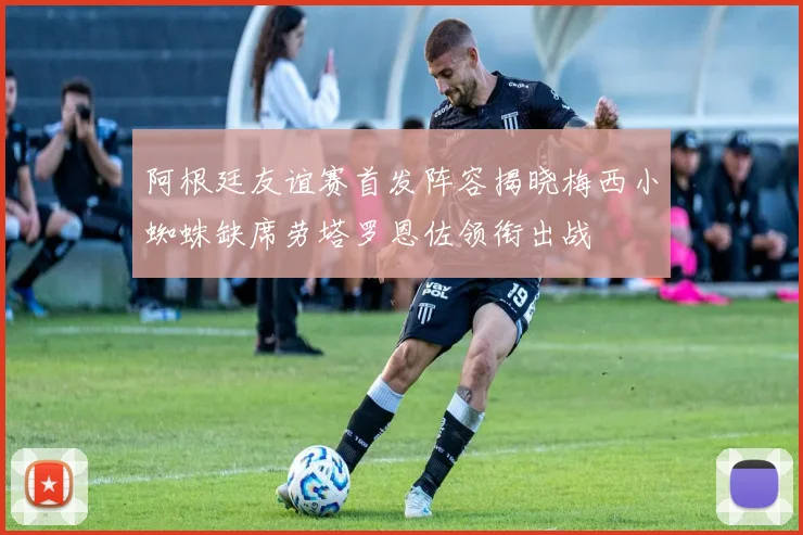 阿根廷友谊赛首发阵容揭晓梅西小蜘蛛缺席劳塔罗恩佐领衔出战