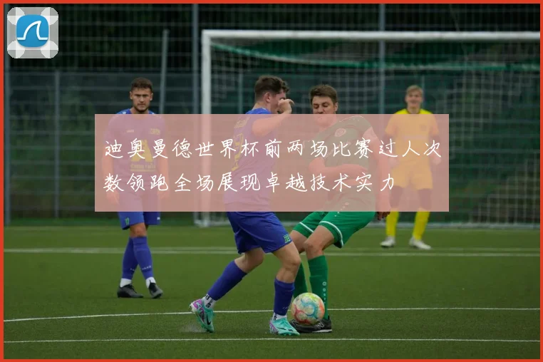 迪奥曼德世界杯前两场比赛过人次数领跑全场展现卓越技术实力