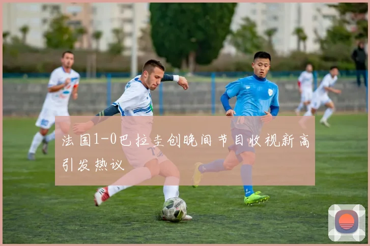 法国1-0巴拉圭创晚间节目收视新高引发热议