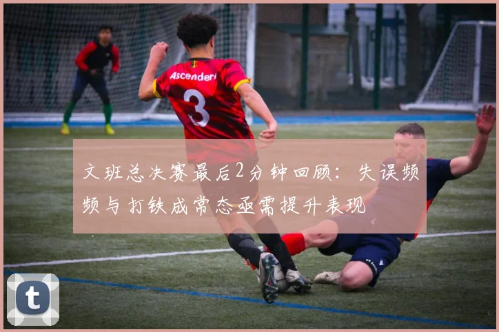 文班总决赛最后2分钟回顾：失误频频与打铁成常态亟需提升表现