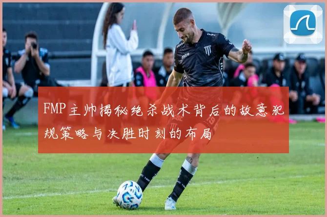 FMP主帅揭秘绝杀战术背后的故意犯规策略与决胜时刻的布局