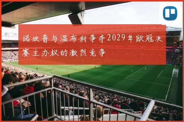 诺坎普与温布利争夺2029年欧冠决赛主办权的激烈竞争