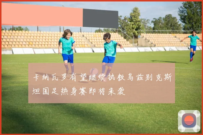 卡纳瓦罗有望继续执教乌兹别克斯坦国足热身赛即将来袭