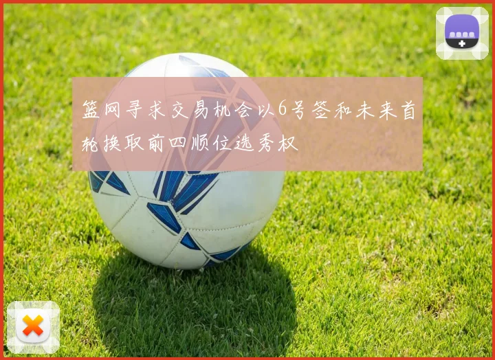 篮网寻求交易机会以6号签和未来首轮换取前四顺位选秀权