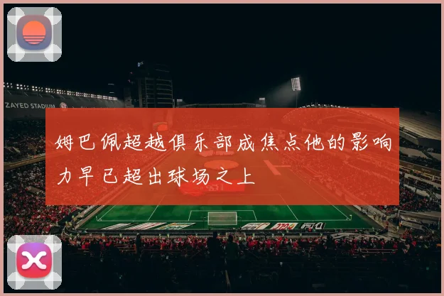 姆巴佩超越俱乐部成焦点他的影响力早已超出球场之上
