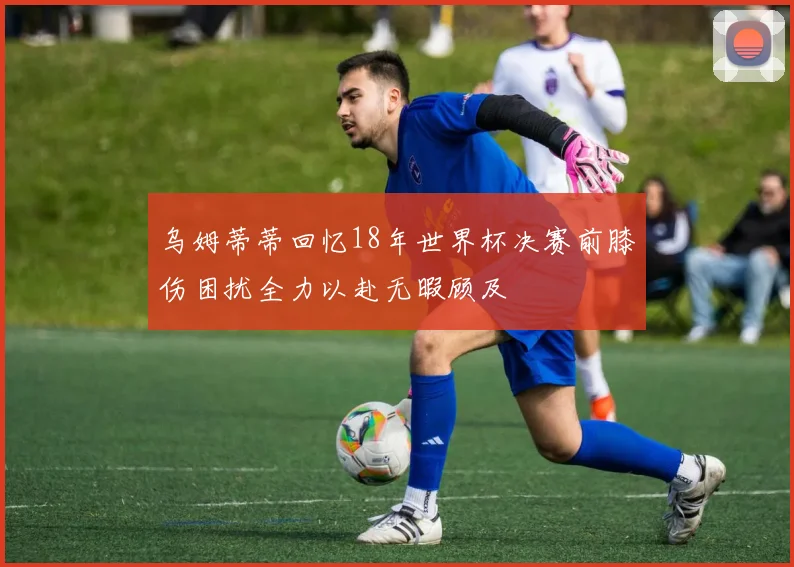 乌姆蒂蒂回忆18年世界杯决赛前膝伤困扰全力以赴无暇顾及