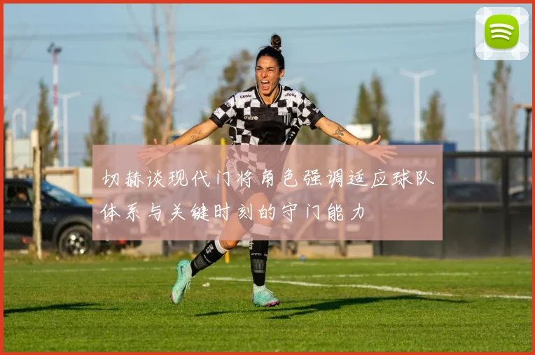 切赫谈现代门将角色强调适应球队体系与关键时刻的守门能力