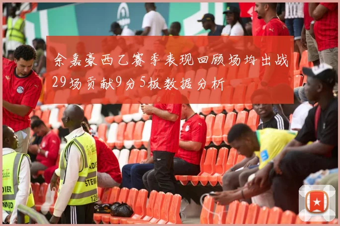 余嘉豪西乙赛季表现回顾场均出战29场贡献9分5板数据分析