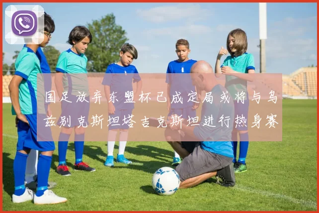 国足放弃东盟杯已成定局或将与乌兹别克斯坦塔吉克斯坦进行热身赛