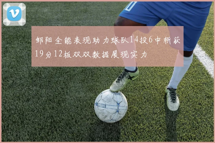 邹阳全能表现助力球队14投6中斩获19分12板双双数据展现实力